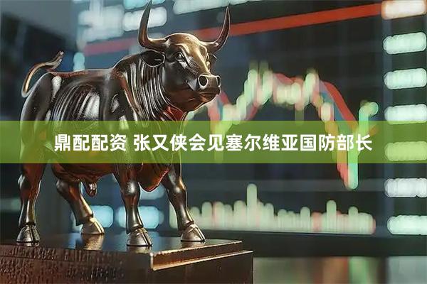 鼎配配资 张又侠会见塞尔维亚国防部长
