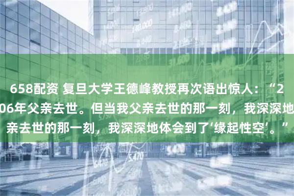 658配资 复旦大学王德峰教授再次语出惊人：“2000年我母亲去世，2006年父亲去世。但当我父亲去世的那一刻，我深深地体会到了‘缘起性空’。”