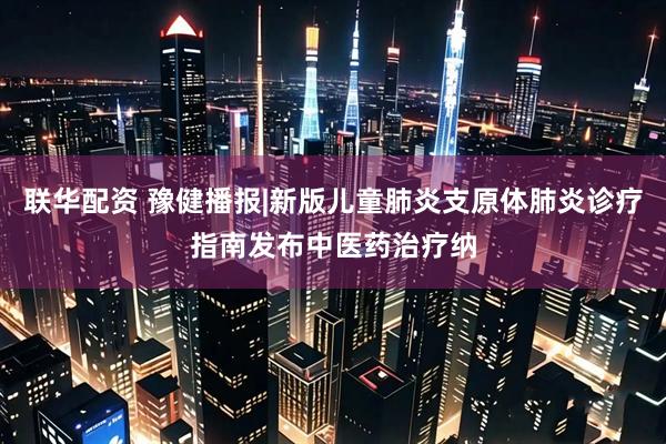 联华配资 豫健播报|新版儿童肺炎支原体肺炎诊疗指南发布中医药治疗纳