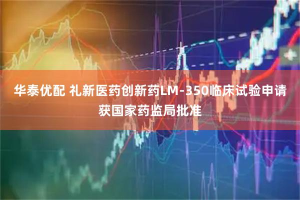 华泰优配 礼新医药创新药LM-350临床试验申请获国家药监局批准