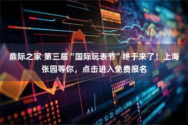 鼎际之家 第三届“国际玩表节”终于来了！上海张园等你，点击进入免费报名