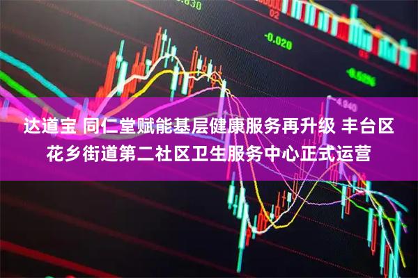 达道宝 同仁堂赋能基层健康服务再升级 丰台区花乡街道第二社区卫生服务中心正式运营