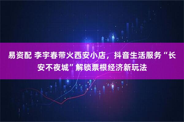 易资配 李宇春带火西安小店，抖音生活服务“长安不夜城”解锁票根经济新玩法