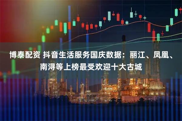 博泰配资 抖音生活服务国庆数据：丽江、凤凰、南浔等上榜最受欢迎十大古城