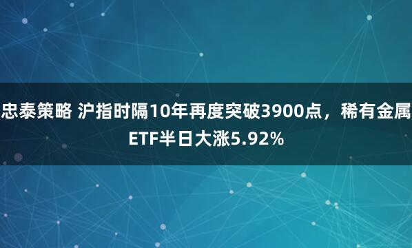 忠泰策略 沪指时隔10年再度突破3900点，稀有金属ETF半日大涨5.92%