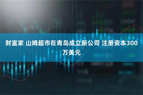 财富家 山姆超市在青岛成立新公司 注册资本300万美元