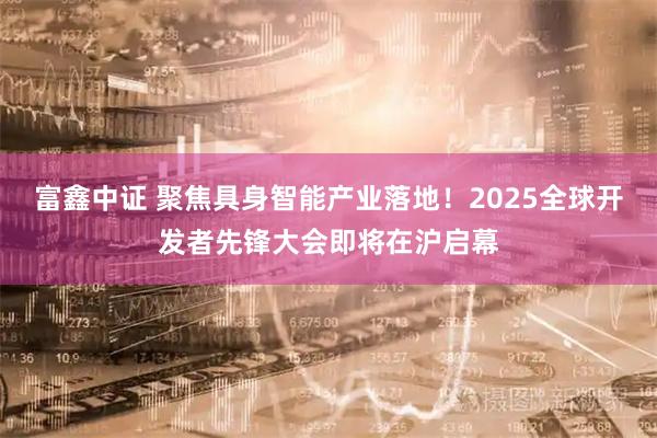 富鑫中证 聚焦具身智能产业落地！2025全球开发者先锋大会即将在沪启幕