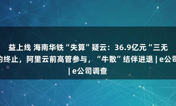 益上线 海南华铁“失算”疑云：36.9亿元“三无”合约终止，阿里云前高管参与，“牛散”结伴进退 | e公司调查