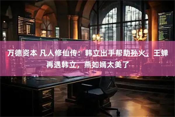 万德资本 凡人修仙传：韩立出手帮助孙火，王蝉再遇韩立，燕如嫣太美了