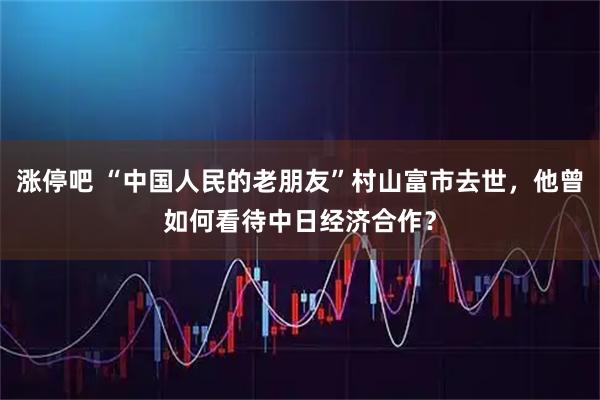 涨停吧 “中国人民的老朋友”村山富市去世，他曾如何看待中日经济合作？