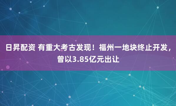 日昇配资 有重大考古发现！福州一地块终止开发，曾以3.85亿元出让