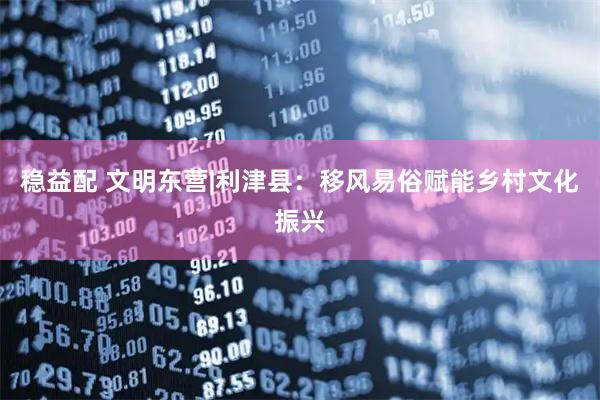 稳益配 文明东营|利津县：移风易俗赋能乡村文化振兴