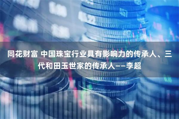 同花财富 中国珠宝行业具有影响力的传承人、三代和田玉世家的传承人——李超
