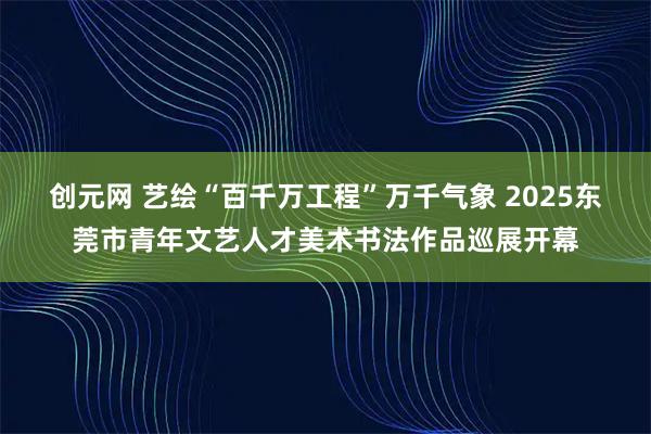 创元网 艺绘“百千万工程”万千气象 2025东莞市青年文艺人才美术书法作品巡展开幕