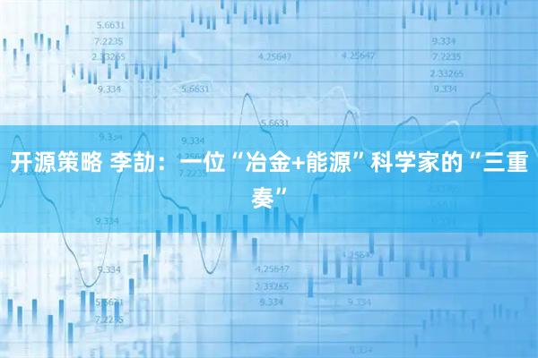 开源策略 李劼：一位“冶金+能源”科学家的“三重奏”