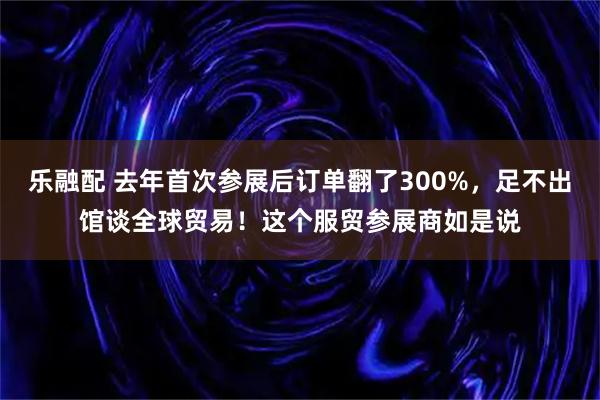 乐融配 去年首次参展后订单翻了300%，足不出馆谈全球贸易！这个服贸参展商如是说