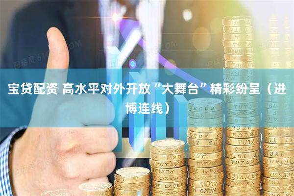 宝贷配资 高水平对外开放“大舞台”精彩纷呈（进博连线）
