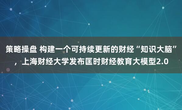 策略操盘 构建一个可持续更新的财经“知识大脑”，上海财经大学发布匡时财经教育大模型2.0
