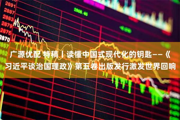 广源优配 特稿丨读懂中国式现代化的钥匙——《习近平谈治国理政》第五卷出版发行激发世界回响