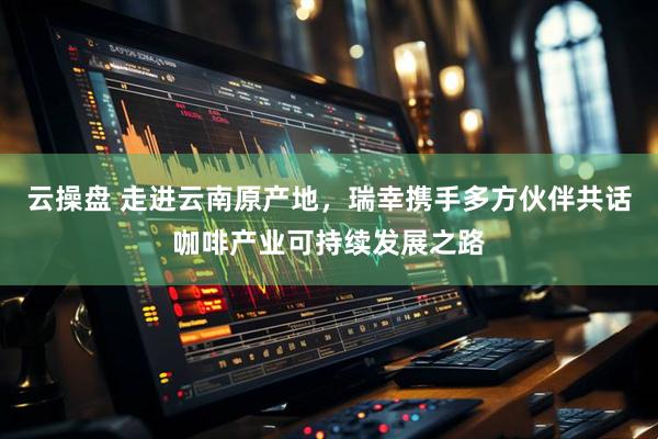 云操盘 走进云南原产地，瑞幸携手多方伙伴共话咖啡产业可持续发展之路