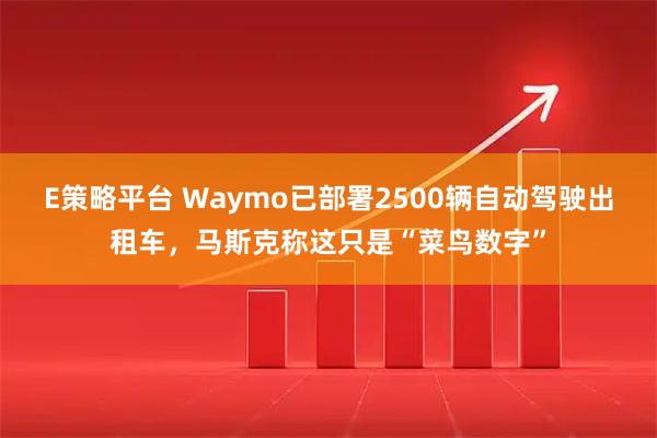 E策略平台 Waymo已部署2500辆自动驾驶出租车，马斯克称这只是“菜鸟数字”