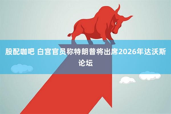 股配咖吧 白宫官员称特朗普将出席2026年达沃斯论坛