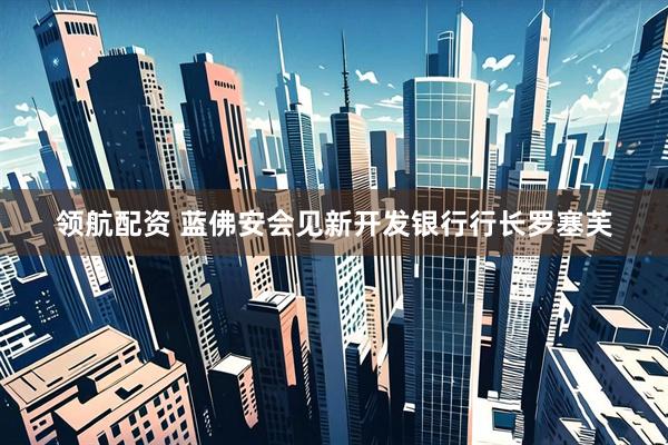 领航配资 蓝佛安会见新开发银行行长罗塞芙