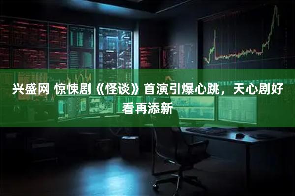 兴盛网 惊悚剧《怪谈》首演引爆心跳，天心剧好看再添新