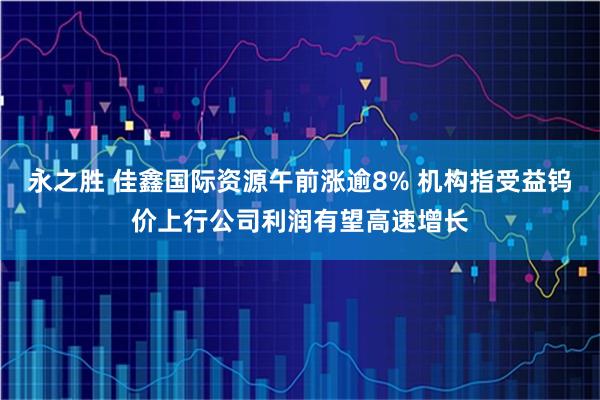 永之胜 佳鑫国际资源午前涨逾8% 机构指受益钨价上行公司利润有望高速增长