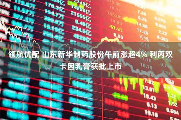 领航优配 山东新华制药股份午前涨超4% 利丙双卡因乳膏获批上市