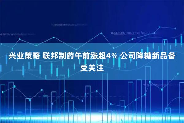 兴业策略 联邦制药午前涨超4% 公司降糖新品备受关注