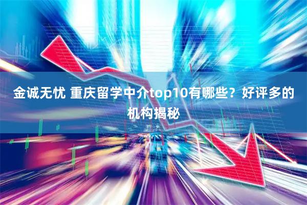 金诚无忧 重庆留学中介top10有哪些？好评多的机构揭秘
