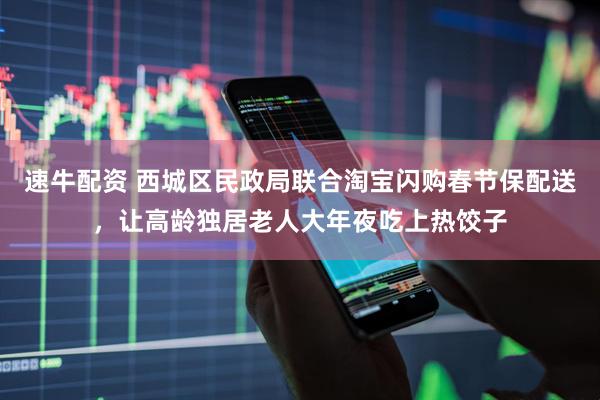 速牛配资 西城区民政局联合淘宝闪购春节保配送，让高龄独居老人大年夜吃上热饺子