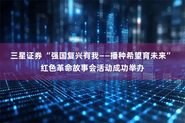 三星证券 “强国复兴有我——播种希望育未来” 红色革命故事会活动成功举办