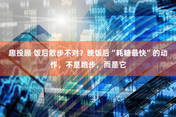 趣投顾 饭后散步不对？晚饭后“耗糖最快”的动作，不是跑步，而是它
