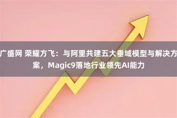 广盛网 荣耀方飞：与阿里共建五大垂域模型与解决方案，Magic9落地行业领先AI能力