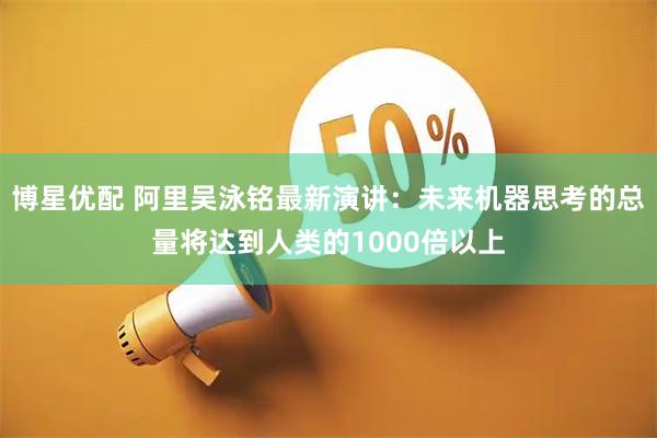 博星优配 阿里吴泳铭最新演讲：未来机器思考的总量将达到人类的1000倍以上